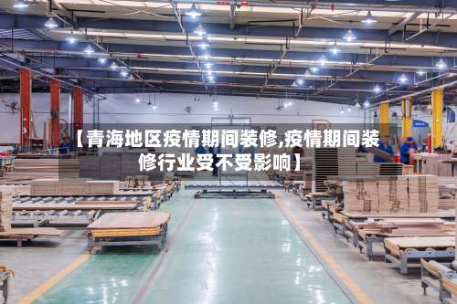 【青海地区疫情期间装修,疫情期间装修行业受不受影响】-第1张图片