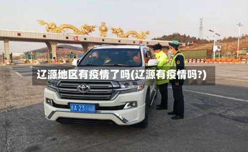 辽源地区有疫情了吗(辽源有疫情吗?)-第1张图片
