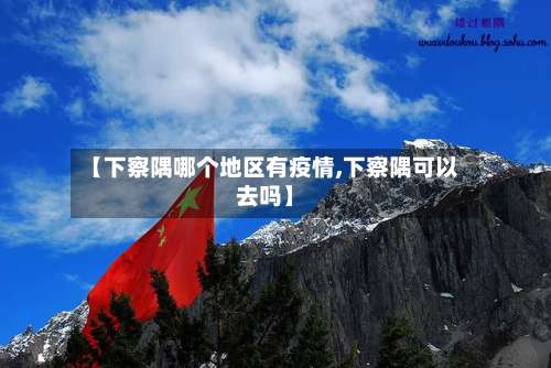 【下察隅哪个地区有疫情,下察隅可以去吗】-第2张图片