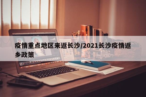 疫情重点地区来返长沙/2021长沙疫情返乡政策