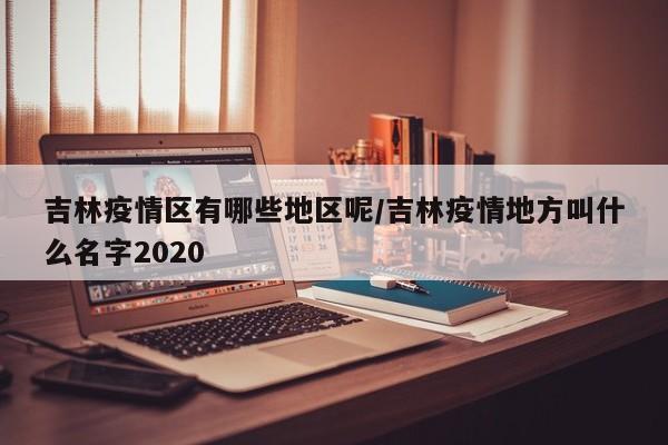 吉林疫情区有哪些地区呢/吉林疫情地方叫什么名字2020