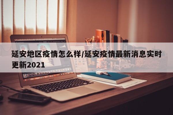 延安地区疫情怎么样/延安疫情最新消息实时更新2021
