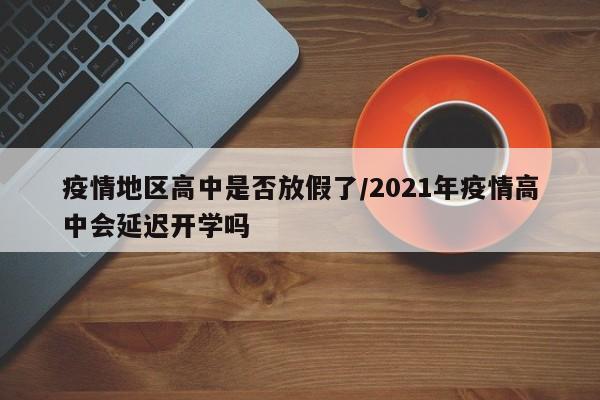 疫情地区高中是否放假了/2021年疫情高中会延迟开学吗