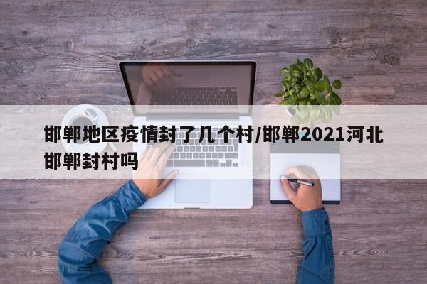 邯郸地区疫情封了几个村/邯郸2021河北邯郸封村吗